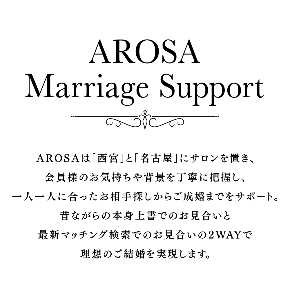 AROSAは「西宮」と「名古屋」にサロンを置き、会員様のお気持ちや背景を丁寧に把握し、一人一人に合ったお相手探しからご成婚までをサポート。昔ながらの本身上書でのお見合いと最新マッチング検索でのお見合いの2WAYで理想のご結婚を実現します。