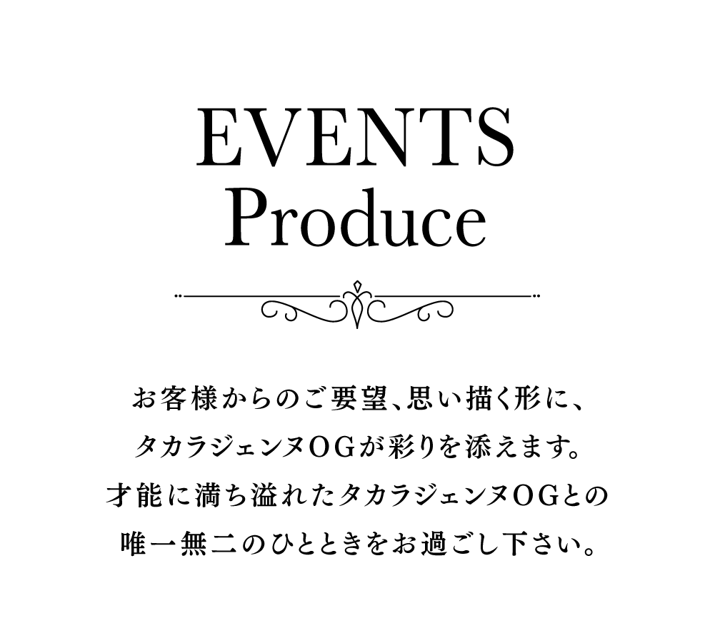 お客様からのご要望、思い描く形に、タカラジェンヌOGが彩りを添えます。才能に満ち溢れたタカラジェンヌOGとの唯一無二のひとときをお過ごし下さい。